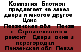 Компания «Бастион » предлагает на заказ двери и многое другое! › Цена ­ 10 000 - Пензенская обл., Пенза г. Строительство и ремонт » Двери, окна и перегородки   . Пензенская обл.,Пенза г.